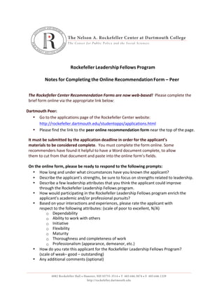  
Rockefeller	
  Leadership	
  Fellows	
  Program	
  
	
  
	
  
Notes	
  for	
  Completing	
  the	
  Online	
  Recommendation	
  Form	
  –	
  Peer	
  
	
  
	
  
The	
  Rockefeller	
  Center	
  Recommendation	
  Forms	
  are	
  now	
  web-­‐based!	
  	
  Please	
  complete	
  the	
  
brief	
  form	
  online	
  via	
  the	
  appropriate	
  link	
  below:	
  
	
  
Dartmouth	
  Peer:	
  
• Go	
  to	
  the	
  applications	
  page	
  of	
  the	
  Rockefeller	
  Center	
  website:	
  
http://rockefeller.dartmouth.edu/studentopps/applications.html	
  
• Please	
  find	
  the	
  link	
  to	
  the	
  peer	
  online	
  recommendation	
  form	
  near	
  the	
  top	
  of	
  the	
  page.	
  
It	
  must	
  be	
  submitted	
  by	
  the	
  application	
  deadline	
  in	
  order	
  for	
  the	
  applicant’s	
  
materials	
  to	
  be	
  considered	
  complete.	
  	
  You	
  must	
  complete	
  the	
  form	
  online.	
  Some	
  
recommenders	
  have	
  found	
  it	
  helpful	
  to	
  have	
  a	
  Word	
  document	
  complete,	
  to	
  allow	
  
them	
  to	
  cut	
  from	
  that	
  document	
  and	
  paste	
  into	
  the	
  online	
  form’s	
  fields.	
  
	
  
On	
  the	
  online	
  form,	
  please	
  be	
  ready	
  to	
  respond	
  to	
  the	
  following	
  prompts:	
  
• How	
  long	
  and	
  under	
  what	
  circumstances	
  have	
  you	
  known	
  the	
  applicant?	
  
• Describe	
  the	
  applicant's	
  strengths,	
  be	
  sure	
  to	
  focus	
  on	
  strengths	
  related	
  to	
  leadership.	
  
• Describe	
  a	
  few	
  leadership	
  attributes	
  that	
  you	
  think	
  the	
  applicant	
  could	
  improve	
  
through	
  the	
  Rockefeller	
  Leadership	
  Fellows	
  program.	
  
• How	
  would	
  participating	
  in	
  the	
  Rockefeller	
  Leadership	
  Fellows	
  program	
  enrich	
  the	
  
applicant's	
  academic	
  and/or	
  professional	
  pursuits?	
  
• Based	
  on	
  your	
  interactions	
  and	
  experiences,	
  please	
  rate	
  the	
  applicant	
  with	
  
respect	
  to	
  the	
  following	
  attributes:	
  (scale	
  of	
  poor	
  to	
  excellent,	
  N/A)	
  
o Dependability	
  
o Ability	
  to	
  work	
  with	
  others	
  
o Initiative	
  
o Flexibility	
  
o Maturity	
  
o Thoroughness	
  and	
  completeness	
  of	
  work	
  
o Professionalism	
  (appearance,	
  demeanor,	
  etc.)	
  
• How	
  do	
  you	
  rate	
  this	
  applicant	
  for	
  the	
  Rockefeller	
  Leadership	
  Fellows	
  Program?	
  
(scale	
  of	
  weak–	
  good	
  –	
  outstanding)	
  
• Any	
  additional	
  comments	
  (optional)	
  
 