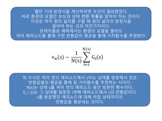 벨만 기대 방정식을 계산하려면 조건이 필요했었다.
바로 환경의 모델인 보상과 상태 변환 확률을 알아야 하는 것이다.
이것은 마치 원의 넓이를 구할 때 원의 넓이의 방정식을
알아야 하는 것과 마찬가지이다.
몬테카를로 예측에서는 환경의 모델을 몰라도
여러 에피소드를 통해 구한 반환값의 평균을 통해 가치함수를 추정한다.
위 수식은 여러 번의 에피소드에서 s라는 상태를 방문해서 얻은
반환값들의 평균을 통해 참 가치함수를 추정하는 식이다.
N(s)는 싱태 s를 여러 번의 에피소드 동안 방문한 횟수이다.
G_i (s)는 그 상태를 방문한 i번째 에피소드에서 s의 반환값이다.
s를 방문했던 에피소드에 대해 마침 상태까지의
반환값을 평균내는 것이다.
 