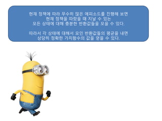 현재 정책에 따라 무수히 많은 에피소드를 진행해 보면
현재 정책을 따랐을 때 지날 수 있는
모든 상태에 대해 충분한 반환값들을 모을 수 있다.
따라서 각 상태에 대해서 모인 반환값들의 평균을 내면
상당히 정확한 가치함수의 값을 얻을 수 있다.
 