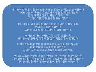 가치함수 입장에서 업데이트를 통해 도달하려는 목표는 반환값이다.
가치함수는 이 목표로 감으로써 자신을 업데이트하는데
한 번에 목표점으로 가는 것이 아니고
스텝사이즈를 곱한 만큼만 가는 것이다.
몬테카를로 예측에서 에이전트는 이 업데이트 식을 통해
에피소드 동안 경험했던
모든 상태에 대해 가치함수를 업데이트한다.
어떠한 상태의 가치함수가 업데이트될수록
가치함수는 현재 정책에 대한 참 가치함수에 수렴해간다.
에이전트는 마침 상태에 갈 때까지 아무것도 하지 않는다.
마침 상태에 도착하면 에이전트는
지나온 모든 상태의 가치함수를 업데이트한다.
에피소드 동안 방문했던 모든 상태의 가치함수를 업데이트하면
에이전트는 다시 시작 상태에서부터 새로운 에피소드를 진행한다.
이러한 과정을 계속 반복하는 것이 몬테카를로 예측이다.
 