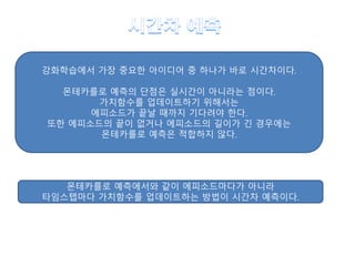 강화학습에서 가장 중요한 아이디어 중 하나가 바로 시간차이다.
몬테카를로 예측의 단점은 실시간이 아니라는 점이다.
가치함수를 업데이트하기 위해서는
에피소드가 끝날 때까지 기다려야 한다.
또한 에피소드의 끝이 없거나 에피소드의 길이가 긴 경우에는
몬테카를로 예측은 적합하지 않다.
몬테카를로 예측에서와 같이 에피소드마다가 아니라
타임스텝마다 가치함수를 업데이트하는 방법이 시간차 예측이다.
 