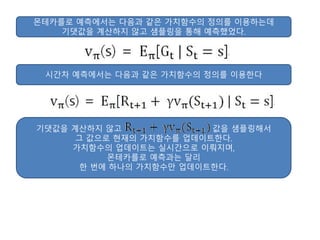 몬테카를로 예측에서는 다음과 같은 가치함수의 정의를 이용하는데
기댓값을 계산하지 않고 샘플링을 통해 예측했었다.
시간차 예측에서는 다음과 같은 가치함수의 정의를 이용한다
기댓값을 계산하지 않고 값을 샘플링해서
그 값으로 현재의 가치함수를 업데이트한다.
가치함수의 업데이트는 실시간으로 이뤄지며,
몬테카를로 예측과는 달리
한 번에 하나의 가치함수만 업데이트한다.
 