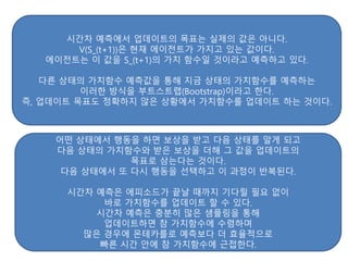 시간차 예측에서 업데이트의 목표는 실제의 값은 아니다.
V(S_(t+1))은 현재 에이전트가 가지고 있는 값이다.
에이전트는 이 값을 S_(t+1)의 가치 함수일 것이라고 예측하고 있다.
다른 상태의 가치함수 예측값을 통해 지금 상태의 가치함수를 예측하는
이러한 방식을 부트스트랩(Bootstrap)이라고 한다.
즉, 업데이트 목표도 정확하지 않은 상황에서 가치함수를 업데이트 하는 것이다.
어떤 상태에서 행동을 하면 보상을 받고 다음 상태를 알게 되고
다음 상태의 가치함수와 받은 보상을 더해 그 값을 업데이트의
목표로 삼는다는 것이다.
다음 상태에서 또 다시 행동을 선택하고 이 과정이 반복된다.
시간차 예측은 에피소드가 끝날 때까지 기다릴 필요 없이
바로 가치함수를 업데이트 할 수 있다.
시간차 예측은 충분히 많은 샘플링을 통해
업데이트하면 참 가치함수에 수렴하며
많은 경우에 몬테카를로 예측보다 더 효율적으로
빠른 시간 안에 참 가치함수에 근접한다.
 