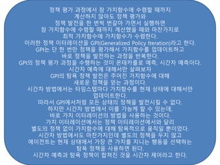 정책 평가 과정에서 참 가치함수에 수렴할 때까지
계산하지 않아도 정책 평가와
정책 발전을 한 번씩 번갈아 가면서 실행하면
참 가치함수에 수렴할 때까지 계산했을 때와 마찬가지로
최적 가치함수에 가치함수가 수렴한다.
이러한 정책 이터레이션을 GPI(Generalized Policy Iteration)라고 한다.
GPI는 단 한 번만 정책을 평가해서 가치함수를 업데이트하고
바로 정책을 발전하는 과정을 반복한다.
GPI의 정책 평가 과정을 수행하는 것이 몬테카를로 예측, 시간차 예측이다.
시간차 예측에 대해서만 살펴보자
GPI의 탐욕 정책 발전은 주어진 가치함수에 대해
새로운 정책을 얻는 과정이다.
시간차 방법에서는 타임스텝마다 가치함수를 현재 상태에 대해서만
업데이트한다.
따라서 GPI에서처럼 모든 상태의 정책을 발전시킬 수 없다.
하지만 시간차 방법에서 이를 가능케 할 수 있는데,
바로 가치 이터레이션의 방법을 사용하는 것이다.
가치 이터레이션에서는 정책 이터레이션에서와 달리
별도의 정책 없이 가치함수에 대해 탐욕적으로 움직일 뿐이었다.
시간차 방법에서도 마찬가지인데 별도의 정책을 두지 않고
에이전트는 현재 상태에서 가장 큰 가치를 지니는 행동을 선택하는
탐욕 정책을 사용하면 된다.
시간차 예측과 탐욕 정책이 합쳐진 것을 시간차 제어라고 한다.
 
