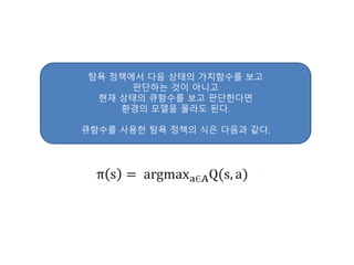 탐욕 정책에서 다음 상태의 가치함수를 보고
판단하는 것이 아니고
현재 상태의 큐함수를 보고 판단한다면
환경의 모델을 몰라도 된다.
큐함수를 사용한 탐욕 정책의 식은 다음과 같다.
 