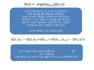 시간차 제어에서는 위 수식으로 표현되는
탐욕 정책을 통해 행동을 선택한다.
큐함수에 따라 행동을 선택하려면 에이전트는
가치함수가 아닌 큐함수의 정보를 알아야 한다.
따라서 시간차 제어에서 업데이트하는 대상이
가치함수가 아닌 큐함수가 돼야 한다.
시간차 제어의 식은 다음과 같다.
위 수식에서 다음 상태의 큐함수인 를
알기 위해서는
다음 상태 S_(t+1)에서 다음 행동 까지 A_(t+1)선택해야 한다.
 