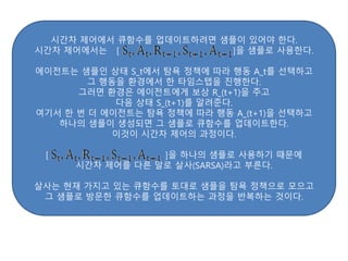 시간차 제어에서 큐함수를 업데이트하려면 샘플이 있어야 한다.
시간차 제어에서는 [ ]을 샘플로 사용한다.
에이전트는 샘플인 상태 S_t에서 탐욕 정책에 따라 행동 A_t를 선택하고
그 행동을 환경에서 한 타임스텝을 진행한다.
그러면 환경은 에이전트에게 보상 R_(t+1)을 주고
다음 상태 S_(t+1)를 알려준다.
여기서 한 번 더 에이전트는 탐욕 정책에 따라 행동 A_(t+1)을 선택하고
하나의 샘플이 생성되면 그 샘플로 큐함수를 업데이트한다.
이것이 시간차 제어의 과정이다.
[ ]을 하나의 샘플로 사용하기 때문에
시간차 제어를 다른 말로 살사(SARSA)라고 부른다.
살사는 현재 가지고 있는 큐함수를 토대로 샘플을 탐욕 정책으로 모으고
그 샘플로 방문한 큐함수를 업데이트하는 과정을 반복하는 것이다.
 