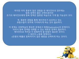 하지만 이미 충분히 많은 경험을 한 에이전트의 경우에는
탐욕 정책이 좋은 선택이겠지만
초기의 에이전트에게 탐욕 정책은 잘못된 학습으로 가게 할 가능성이 크다.
즉, 충분한 경험을 통해 에이전트가 보유하고 있는
큐함수들이 최적에 가까워지게 하는 것이 필요하다.
이 문제는 강화학습의 중요한 문제로서 탐험(Exploration)의 문제이다.
따라서 탐욕 정책을 대체할 수 있는 새로운 정책이 필요하다.
에이전트로 하여금 더 탐험하게 할 방법이 필요한 것이다.
그 대안이 ε-탐욕 정책이다.
ε만큼의 확률로 탐욕적이지 않은 행동을 선택하게 하는 것이다.
 