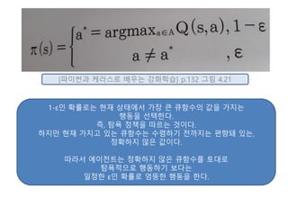 [파이썬과 케라스로 배우는 강화학습] p.132 그림 4.21
1-ε인 확률로는 현재 상태에서 가장 큰 큐함수의 값을 가지는
행동을 선택한다.
즉, 탐욕 정책을 따르는 것이다.
하지만 현재 가지고 있는 큐함수는 수렴하기 전까지는 편향돼 있는,
정확하지 않은 값이다.
따라서 에이전트는 정확하지 않은 큐함수를 토대로
탐욕적으로 행동하기 보다는
일정한 ε인 확률로 엉뚱한 행동을 한다.
 