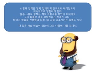 ε-탐욕 정책은 탐욕 정채의 대안으로서 에이전트가
지속적으로 탐험하게 한다.
물론 ε-탐욕 정책은 최적 큐함수를 찾았다 하더라도
ε의 확률로 계속 탐험한다는 한계가 있다.
따라서 학습을 진행함에 따라 ε의 값을 감소시키는 방법도 있다.
더 많은 학습 방법이 있는데 그건 나중에 다룰 것이다.
 
