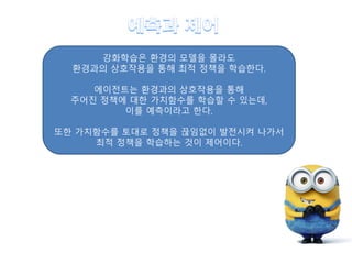 강화학습은 환경의 모델을 몰라도
환경과의 상호작용을 통해 최적 정책을 학습한다.
에이전트는 환경과의 상호작용을 통해
주어진 정책에 대한 가치함수를 학습할 수 있는데,
이를 예측이라고 한다.
또한 가치함수를 토대로 정책을 끊임없이 발전시켜 나가서
최적 정책을 학습하는 것이 제어이다.
 