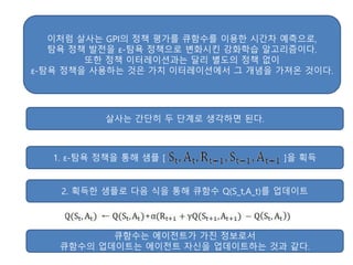 이처럼 살사는 GPI의 정책 평가를 큐함수를 이용한 시간차 예측으로,
탐욕 정책 발전을 ε-탐욕 정책으로 변화시킨 강화학습 알고리즘이다.
또한 정책 이터레이션과는 달리 별도의 정책 없이
ε-탐욕 정책을 사용하는 것은 가치 이터레이션에서 그 개념을 가져온 것이다.
살사는 간단히 두 단계로 생각하면 된다.
1. ε-탐욕 정책을 통해 샘플 [ ]을 획득
2. 획득한 샘플로 다음 식을 통해 큐함수 Q(S_t,A_t)를 업데이트
큐함수는 에이전트가 가진 정보로서
큐함수의 업데이트는 에이전트 자신을 업데이트하는 것과 같다.
 