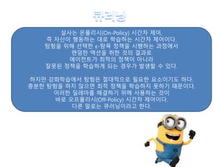 살사는 온폴리시(On-Policy) 시간차 제어,
즉 자신이 행동하는 대로 학습하는 시간차 제어이다.
탐험을 위해 선택한 ε-탐욕 정책을 시행하는 과정에서
랜덤한 액션을 취한 것의 결과로
에이전트가 최적의 정책이 아니라
잘못된 정책을 학습하게 되는 경우가 발생할 수 있다.
하지만 강화학습에서 탐험은 절대적으로 필요한 요소이기도 하다.
충분한 탐험을 하지 않으면 최적 정책을 학습하지 못하기 때문이다.
이러한 딜레마를 해결하기 위해 사용하는 것이
바로 오프폴리시(Off-Policy) 시간차 제어이다.
다른 말로는 큐러닝이라고 한다.
 