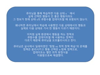 큐러닝을 통해 학습하면 다음 상태 s ́ 에서
실제 선택한 행동이 안 좋은 행동이라도
그 정보가 현재 상태 s의 큐함수를 업데이트할 때 포함되지 않는다.
왜냐하면 큐러닝에서 학습에 사용했던 다음 상태에서의 행동과
실제로 다음 상태로 가서 한 행동이 다르기 때문이다.
이처럼 실제 환경에서 행동을 하는 정책과
큐함수를 업데이트할 때 사용하는 정책이
다르기 때문에 큐러닝을 오프폴리시라고 한다.
큐러닝은 살사에서 딜레마였던 "탐험 vs 최적 정책 학습"의 문제를
정책은 분리시키고 행동 선택은 ε-탐욕 정책으로,
업데이트는 벨만 최적 방정식을
이용함으로써 해결했다.
 