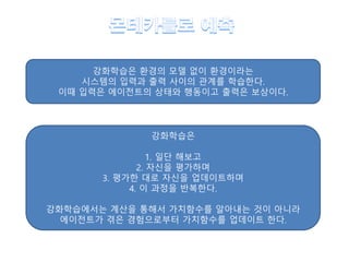 강화학습은 환경의 모델 없이 환경이라는
시스템의 입력과 출력 사이의 관계를 학습한다.
이때 입력은 에이전트의 상태와 행동이고 출력은 보상이다.
강화학습은
1. 일단 해보고
2. 자신을 평가하며
3. 평가한 대로 자신을 업데이트하며
4. 이 과정을 반복한다.
강화학습에서는 계산을 통해서 가치함수를 알아내는 것이 아니라
에이전트가 겪은 경험으로부터 가치함수를 업데이트 한다.
 