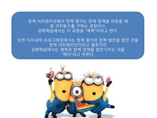 정책 이터레이션에서 정책 평가는 현재 정책을 따랐을 때
참 가치함수를 구하는 과정이다.
강화학습에서는 이 과정을 "예측"이라고 한다.
또한 다이내믹 프로그래밍에서는 정책 평가와 정책 발전을 합친 것을
정책 이터레이션이라고 불렀지만
강화학습에서는 예측과 함께 정책을 발전시키는 것을
"제어"라고 부른다.
 