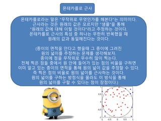 몬테카를로 근사
몬테카를로라는 말은 "무작위로 무엇인가를 해본다"는 의미이다.
근사라는 것은 원래의 값은 모르지만 "샘플"을 통해
"원래의 값에 대해 이럴 것이다"라고 추정하는 것이다.
몬테카를로 근사의 특성 중 하나는 무한히 반복했을 때
원래의 값과 동일해진다는 것이다.
(종이의 면적을 안다고 했을때 그 종이에 그려진
원의 넓이를 추정하는 문제를 생각해보자.
종이에 점을 무작위로 무수히 많이 찍는다.
전체 찍은 점들 중에서 원 안에 들어가 있는 점의 비율을 구하면
이미 알고 있는 종이의 면적을 통해 원의 넓이 값을 추정할 수 있다.
즉 찍은 점의 비율로 원의 넓이를 근사하는 것이다.
원의 넓이를 구하는 방정식을 몰라도 이 방식을 통해
원의 넓이를 구할 수 있다는 점이 장점이다.)
 