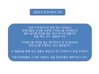 샘플링과 몬테카를로 예측
정책 이터레이션의 정책 평가 과정에서
몬테카를로 근사를 이용해 가치함수를 추정해보자
원의 넓이를 추정할 때는 점이 하나의 샘플이며
점을 찍는 것이 "샘플링"이다.
가치함수를 추정할 때는 에이전트가 한 번 환경에서
에피소드를 진행하는 것이 샘플링이다.
이 샘플링을 통해 얻은 샘플의 평균으로 참 가치함수의 값을 추정한다.
이때 몬테카를로 근사를 사용하는 것을 몬테카를로 예측이라고 한다.
 