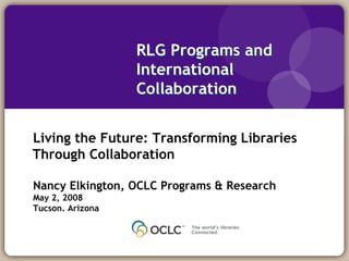 RLG Programs and
                  International
                  Collaboration


Living the Future: Transforming Libraries
Through Collaboration

Nancy Elkington, OCLC Programs & Research
May 2, 2008
Tucson. Arizona