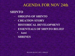 AGENDA FOR NOV 24th
SHINTO
 –   ORIGINS OF SHINTO
 –   CREATION STORY
 –   HISTORICAL DEVELOPMENT
 –   ESSENTIALS OF SHINTO BELIEF
     •   kami
 – SHRINES




                RLG100-280 2011-2012 - PERLEY
 