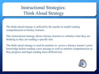 Instructional Strategies:
Think Aloud Strategy
The think aloud strategy is utilized by the teacher to model reading
comprehension to literacy learners .
This instructional strategy allows literacy learners to verbalize what they are
thinking as they are reading a specific text.
The think aloud strategy is used be teachers to access a literacy learner’s prior
knowledge before reading a new passage as well as monitor comprehension as
they progress and begin reading more difficult text.
 