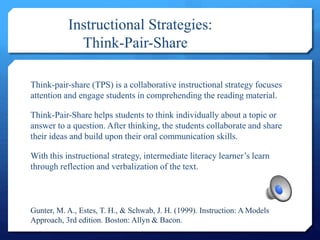 Instructional Strategies:
Think-Pair-Share
Think-pair-share (TPS) is a collaborative instructional strategy focuses
attention and engage students in comprehending the reading material.
Think-Pair-Share helps students to think individually about a topic or
answer to a question. After thinking, the students collaborate and share
their ideas and build upon their oral communication skills.
With this instructional strategy, intermediate literacy learner’s learn
through reflection and verbalization of the text.
Gunter, M. A., Estes, T. H., & Schwab, J. H. (1999). Instruction: A Models
Approach, 3rd edition. Boston: Allyn & Bacon.
 