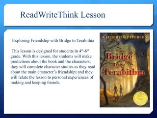 ReadWriteThink Lesson
Exploring Friendship with Bridge to Terabithia
This lesson is designed for students in 4th-6th
grade. With this lesson, the students will make
predictions about the book and the characters;
they will complete character studies as they read
about the main character’s friendship; and they
will relate the lesson to personal experiences of
making and keeping friends.
 