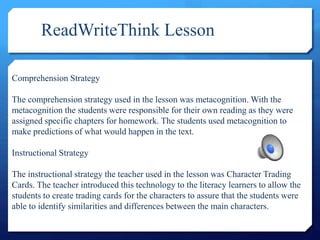 ReadWriteThink Lesson
Comprehension Strategy
The comprehension strategy used in the lesson was metacognition. With the
metacognition the students were responsible for their own reading as they were
assigned specific chapters for homework. The students used metacognition to
make predictions of what would happen in the text.
Instructional Strategy
The instructional strategy the teacher used in the lesson was Character Trading
Cards. The teacher introduced this technology to the literacy learners to allow the
students to create trading cards for the characters to assure that the students were
able to identify similarities and differences between the main characters.
 