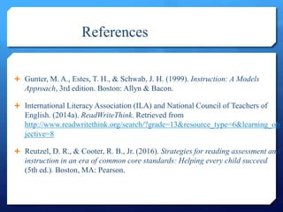 References
 Gunter, M. A., Estes, T. H., & Schwab, J. H. (1999). Instruction: A Models
Approach, 3rd edition. Boston: Allyn & Bacon.
 International Literacy Association (ILA) and National Council of Teachers of
English. (2014a). ReadWriteThink. Retrieved from
http://www.readwritethink.org/search/?grade=13&resource_type=6&learning_ob
jective=8
 Reutzel, D. R., & Cooter, R. B., Jr. (2016). Strategies for reading assessment and
instruction in an era of common core standards: Helping every child succeed
(5th ed.). Boston, MA: Pearson.
 
