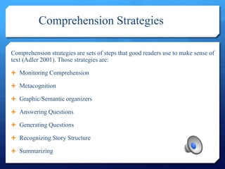 Comprehension Strategies
Comprehension strategies are sets of steps that good readers use to make sense of
text (Adler 2001). Those strategies are:
 Monitoring Comprehension
 Metacognition
 Graphic/Semantic organizers
 Answering Questions
 Generating Questions
 Recognizing Story Structure
 Summarizing
 