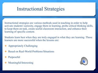 Instructional Strategies
Instructional strategies are various methods used in teaching in order to help
activate students' curiosity, engage them in learning, probe critical thinking skills,
to keep them on task, create useful classroom interaction, and enhance their
learning of specific content.
Students learn best when they are truly engaged in what they are learning. Those
learners are more successful when the lessons are:
 Appropriately Challenging
 Based on Real-World Problems/Situations
 Purposeful
 Meaningful/Interesting
 