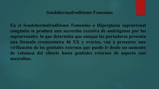 Seudohermafroditismo Femenino
En el Seudohermafroditismo Femenino o Hiperplasia suprarrenal
congénita se produce una secreción excesiva de andrógenos por las
suprarrenales lo que determina que aunque las portadoras presenta
una fórmula cromosómica 46 XX y ovarios, van a presentar una
virilización de los genitales externos que puede ir desde un aumento
de volumen del clítoris hasta genitales externos de aspecto casi
masculino.
 