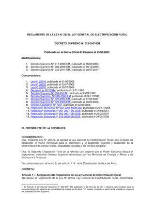 REGLAMENTO DE LA LEY N°28749, LEY GENERAL DE ELECTRIFICACIÓN RURAL
DECRETO SUPREMO N°025-2007-EM
Publicado en el Diario Oficial El Peruano el 03/05/2007.
Modificaciones:
1. Decreto Supremo Nº 011-2009-EM, publicado el 10/02/2009.
2. Decreto Supremo N°089-2009-EM, publicado el 16/12/2009.
3. Decreto Supremo N°042-2011-EM, publicado el 20/07/2011.1
Concordancias:
1. Ley Nº 28749, publicada el 01/06/2006.
2. Ley Nº 28832, publicada el 23/07/2006
3. Ley Nº 28307, publicada el 29/07/2004
4. Decreto Ley Nº 25844, publicado el 19/11/1992
5. Decreto Supremo Nº 009-93-EM, publicado el 25/02/1993
6. Decreto Supremo. Nº 069-2006-EM, publicado el 28/11/2006
7. Decreto Supremo Nº 027-2007-EM, publicado el 17/05/2007
8. Decreto Supremo Nº 029-2008-EM, publicado el 30/05/2008.
9. Decreto Legislativo Nº 1001, publicado el 02/05/2008.
10. Resolución Ministerial Nº 533-2008-MEM/DM, publicada el 20/11/2008
11. Resolución Directoral Nº 051-2007-EM-DGE, publicada el 31/10/2007.
12. Resolución Directoral Nº 003-2007-EM-DGE, publicado el 22/02/2007
13. Resolución Directoral Nº 016-2008-EM/DGE, publicada el 24/05/2008.
EL PRESIDENTE DE LA REPUBLICA
CONSIDERANDO:
Que, mediante Ley N°28749, se aprobó la Ley General de Electrificación Rural, con el objeto de
establecer el marco normativo para la promoción y el desarrollo eficiente y sostenible de la
electrificación de zonas rurales, localidades aisladas y de frontera del país;
Que, la Segunda Disposición Final de la referida Ley dispone que el Poder Ejecutivo dictará el
reglamento, mediante Decreto Supremo refrendado por los Ministros de Energía y Minas y de
Economía y Finanzas;
De conformidad con el inciso 8) del artículo 118°de la Constitución Política del Perú;
DECRETA:
Artículo 1°.- Aprobación del Reglamento de la Ley General de Electrificación Rural
Apruébese el Reglamento de la Ley N° 28749, Ley General de Electrificación Rural, conformado
1
El Artículo 3 del Decreto Supremo N° 042-2011-EM publicado el 20 de julio de 2011, dispone que El plazo para la
implementación del sistema de contabilidad de costos es de doce (12) meses, contados a partir de la entrada en vigencia
del presente Decreto Supremo.
 