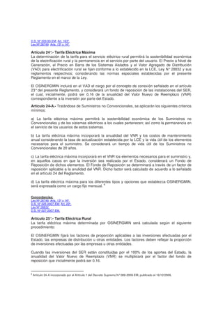 D.S. Nº 009-93-EM: Art. 163º.
Ley Nº 28749: Arts. 13º y 14º.
Artículo 24°.- Tarifa Eléctrica Máxima
La determinación de la tarifa para el servicio eléctrico rural permitirá la sostenibilidad económica
de la electrificación rural y la permanencia en el servicio por parte del usuario. El Precio a Nivel de
Generación, el Precio en Barra de los Sistemas Aislados y el Valor Agregado de Distribución
(VAD) para electrificación rural se fijan conforme a lo establecido en la LCE, Ley N° 28832 y sus
reglamentos respectivos; considerando las normas especiales establecidas por el presente
Reglamento en el marco de la Ley.
El OSINERGMIN incluirá en el VAD el cargo por el concepto de conexión señalado en el artículo
23°del presente Reglamento, y considerará un fondo de reposición de las instalaciones del SER,
el cual, inicialmente, podrá ser 0,16 de la anualidad del Valor Nuevo de Reemplazo (VNR)
correspondiente a la inversión por parte del Estado.
Artículo 24-A.- Tratándose de Suministros no Convencionales, se aplicarán los siguientes criterios
mínimos:
a) La tarifa eléctrica máxima permitirá la sostenibilidad económica de los Suministros no
Convencionales y de los sistemas eléctricos a los cuales pertenecen; así como la permanencia en
el servicio de los usuarios de estos sistemas.
b) La tarifa eléctrica máxima incorporará la anualidad del VNR y los costos de mantenimiento
anual considerando la tasa de actualización establecida por la LCE y la vida útil de los elementos
necesarios para el suministro. Se considerará un tiempo de vida útil de los Suministros no
Convencionales de 20 años.
c) La tarifa eléctrica máxima incorporará en el VNR los elementos necesarios para el suministro y,
en aquellos casos en que la inversión sea realizada por el Estado, considerará un Fondo de
Reposición de dichos elementos. El Fondo de Reposición se determinará a través de un factor de
reposición aplicable a la anulidad del VNR. Dicho factor será calculado de acuerdo a lo señalado
en el artículo 24 del Reglamento.
d) La tarifa eléctrica máxima para los diferentes tipos y opciones que establezca OSINERGMIN,
será expresada como un cargo fijo mensual.
6
Concordancias:
Ley Nº 28749: Arts. 13º y 14º.
D.S. Nº 025-2007-EM: Art. 23º.
Ley Nº 28832.
D.S. Nº 027-2007-EM.
Artículo 25°.- Tarifa Eléctrica Rural
La tarifa eléctrica máxima determinada por OSINERGMIN será calculada según el siguiente
procedimiento:
El OSINERGMIN fijará los factores de proporción aplicables a las inversiones efectuadas por el
Estado, las empresas de distribución u otras entidades. Los factores deben reflejar la proporción
de inversiones efectuadas por las empresas u otras entidades.
Cuando las inversiones del SER están constituidas por el 100% de los aportes del Estado, la
anualidad del Valor Nuevo de Reemplazo (VNR) se multiplicará por el factor del fondo de
reposición que inicialmente podrá ser 0,16.
6
Artículo 24-A incorporado por el Artículo 1 del Decreto Supremo N°089-2009-EM, publicado el 16/12/2009.
 