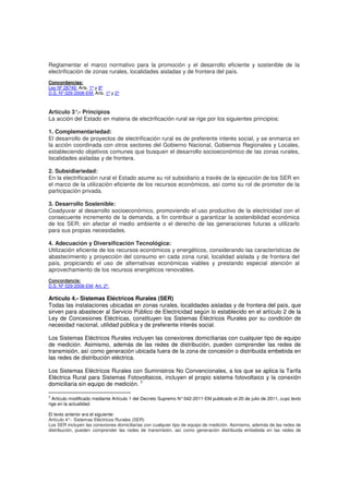 Reglamentar el marco normativo para la promoción y el desarrollo eficiente y sostenible de la
electrificación de zonas rurales, localidades aisladas y de frontera del país.
Concordancias:
Ley Nº 28749: Arts. 1º y 8º
D.S. Nº 029-2008-EM: Arts. 1º y 2º
Artículo 3°.- Principios
La acción del Estado en materia de electrificación rural se rige por los siguientes principios:
1. Complementariedad:
El desarrollo de proyectos de electrificación rural es de preferente interés social, y se enmarca en
la acción coordinada con otros sectores del Gobierno Nacional, Gobiernos Regionales y Locales,
estableciendo objetivos comunes que busquen el desarrollo socioeconómico de las zonas rurales,
localidades aisladas y de frontera.
2. Subsidiariedad:
En la electrificación rural el Estado asume su rol subsidiario a través de la ejecución de los SER en
el marco de la utilización eficiente de los recursos económicos, así como su rol de promotor de la
participación privada.
3. Desarrollo Sostenible:
Coadyuvar al desarrollo socioeconómico, promoviendo el uso productivo de la electricidad con el
consecuente incremento de la demanda, a fin contribuir a garantizar la sostenibilidad económica
de los SER; sin afectar el medio ambiente o el derecho de las generaciones futuras a utilizarlo
para sus propias necesidades.
4. Adecuación y Diversificación Tecnológica:
Utilización eficiente de los recursos económicos y energéticos, considerando las características de
abastecimiento y proyección del consumo en cada zona rural, localidad aislada y de frontera del
país, propiciando el uso de alternativas económicas viables y prestando especial atención al
aprovechamiento de los recursos energéticos renovables.
Concordancia:
D.S. Nº 029-2008-EM: Art. 2º.
Artículo 4.- Sistemas Eléctricos Rurales (SER)
Todas las instalaciones ubicadas en zonas rurales, localidades aisladas y de frontera del país, que
sirven para abastecer al Servicio Público de Electricidad según lo establecido en el artículo 2 de la
Ley de Concesiones Eléctricas, constituyen los Sistemas Eléctricos Rurales por su condición de
necesidad nacional, utilidad pública y de preferente interés social.
Los Sistemas Eléctricos Rurales incluyen las conexiones domiciliarias con cualquier tipo de equipo
de medición. Asimismo, además de las redes de distribución, pueden comprender las redes de
transmisión, así como generación ubicada fuera de la zona de concesión o distribuida embebida en
las redes de distribución eléctrica.
Los Sistemas Eléctricos Rurales con Suministros No Convencionales, a los que se aplica la Tarifa
Eléctrica Rural para Sistemas Fotovoltaicos, incluyen el propio sistema fotovoltaico y la conexión
domiciliaria sin equipo de medición.
3
3
Artículo modificado mediante Artículo 1 del Decreto Supremo N°042-2011-EM publicado el 20 de julio de 2011, cuyo texto
rige en la actualidad.
El texto anterior era el siguiente:
Artículo 4°.- Sistemas Eléctricos Rurales (SER)
Los SER incluyen las conexiones domiciliarias con cualquier tipo de equipo de medición. Asimismo, además de las redes de
distribución, pueden comprender las redes de transmisión, así como generación distribuida embebida en las redes de
 