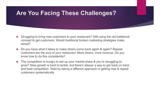Are You Facing These Challenges?​
 Struggling to bring new customers to your restaurant? Still using the old traditional
concept to get customers. Would traditional broken marketing strategies make
sense?
 Do you have what it takes to make diners come back again & again? Repeat
customers are the soul of your restaurant. More diners, more revenue. Do you
know how to do this consistently?
 The competition is hungry to eat up your market share & you’re struggling to
grow? Slow growth is hard to tackle, but there’s always a way to get back on track
and beat competition. Start by taking a different approach in getting new & repeat
customers systematically.
 