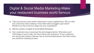 Digital & Social Media Marketing-Make
your restaurant business world famous
 There are just too many similar restaurants in every neighborhood. Why is it that
only a few have diners waiting in lines while others struggle to get notice?
Wouldn’t you like to have an edge over your competitors?
 Well the solution is Digital & Social Media Marketing.
 Your customers have moved past the technological barrier. What about you?
Technology is here to help, but only to those who embrace it. If your customers
are using social media to discover new & recommended places, then that’s where
you should be marketing to them.
 