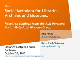 Social Metadata for Libraries, Archives and Museums. Research findings from the RLG Partners Social Metadata Working Group. Rose Holley [email_address] Karen Smith-Yoshimura [email_address] Libraries Australia Forum Canberra October 20, 2010 http://www.oclc.org/research/activities/aggregating/ 