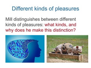 Different kinds of pleasures
Mill distinguishes between different
kinds of pleasures in Chpt. 2:
intellectual & sensual
 