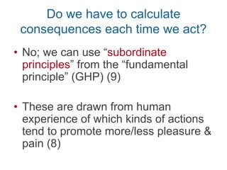 Greatest Happiness Principle
(GHP): acts are morally right as
they tend to produce happiness
Subordinate rules (7-8)
e.g., lying is usually wrong (7)
Act R/W?Act R/W? Act R/W? Act R/W?
Use GHP to determine subordinate
rules by asking about usual
tendencies of kinds of actions
 