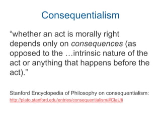 When asking what is right/wrong
morally, what to evaluate?
Person Action Consequences
• Intention
• Motive
• Habitual
disposition
to act in
some ways
• What kind of
act is it?
• What was
actually
done?
• What results
from the
action?
Mill focuses here
 
