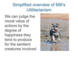 Simplified overview of Mill’s
Utilitarianism
We can judge the
moral value of
actions by the
degree of
happiness they
tend to produce
for the sentient
creatures involved
 