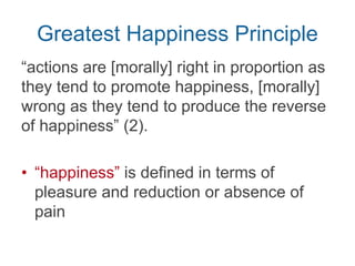 Greatest Happiness Principle
“actions are [morally] right in proportion as
they tend to promote happiness, [morally]
wrong as they tend to produce the reverse
of happiness” (Mill, Chpt. 2, p. 2).
• “happiness” is defined in terms of
pleasure and reduction or absence of
pain
 