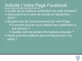 Activité | Votre Page Facebook
Quelle est la meilleure publication de cette semaine?
Quel post a eu le plus de succès en Septembre
2016 ?
Ajoutez trois de vos concurrents sur votre Page
Comment pouvez vous adapter leur publication à
vos besoins ?
Quelles sont les autres informations acquises ?
Quels sont les meilleurs jours et heures pour vos
posts ?
 