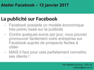 Atelier Facebook – 12 janvier 2017
Par Mélanie Sanchez - SOS CM
melanie@sos-cm.fr
La publicité sur Facebook
- Facebook possède un modèle économique
très pointu basé sur la publicité
- Contre quelques euros par jour, vous pouvez
promouvoir facilement votre entreprise sur
Facebook auprès de prospects faciles à
cibler
- MAIS il faut pour cela parfaitement connaitre
ses clients !
 