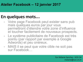 Atelier Facebook – 12 janvier 2017
Par Mélanie Sanchez - SOS CM
melanie@sos-cm.fr
En quelques mots…
- Votre page Facebook peut exister sans pub
mais quelques euros par jour vous
permettront d’étendre votre zone d’influence
et toucher facilement de nouveaux prospects.
- Le système publicitaire de Facebook est très
pointu (par rapport par exemple à Google
Adwords) et peu onéreux.
- MAIS il se peut que votre cible ne soit pas
sur Facebook…
 