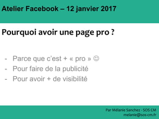 Atelier Facebook – 12 janvier 2017
- Parce que c’est + « pro » 
- Pour faire de la publicité
- Pour avoir + de visibilité
Par Mélanie Sanchez - SOS CM
melanie@sos-cm.fr
Pourquoi avoir une page pro ?
 