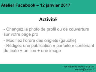 Atelier Facebook – 12 janvier 2017
- Changez la photo de profil ou de couverture
sur votre page pro
- Modifiez l’ordre des onglets (gauche)
- Rédigez une publication « parfaite » contenant
du texte + un lien + une image
Par Mélanie Sanchez - SOS CM
melanie@sos-cm.fr
Activité
 