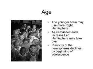 Age The younger brain may use more Right Hemisphere As verbal demands increase Left Hemisphere may take over Plasticity of the hemispheres declines by beginning of adolescence 