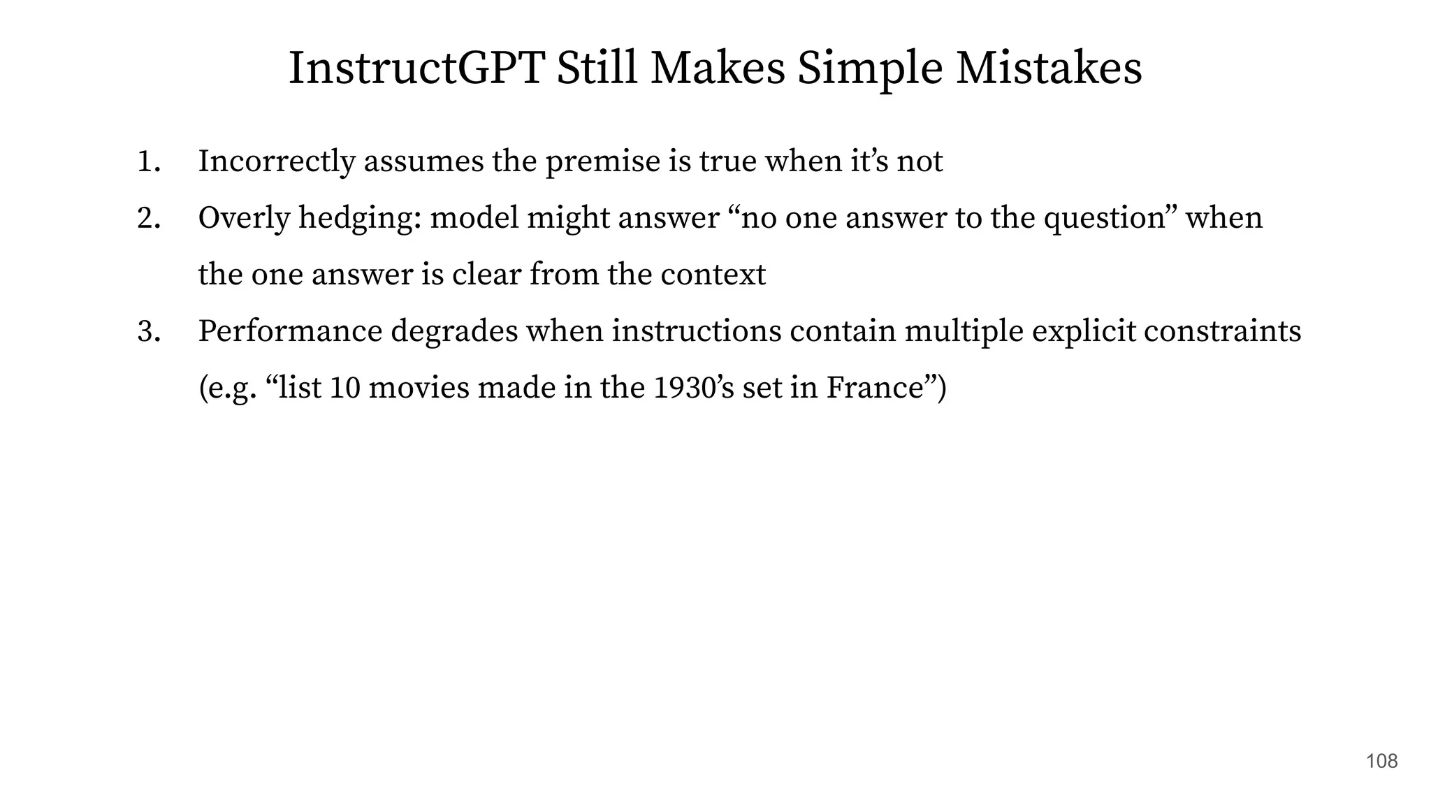 InstructGPT Still Makes Simple Mistakes
1. Incorrectly assumes the premise is true when itʼs not
2. Overly hedging: model might answer “no one answer to the question” when
the one answer is clear from the context
3. Performance degrades when instructions contain multiple explicit constraints
(e.g. “list 10 movies made in the 1930ʼs set in France”)
108
 